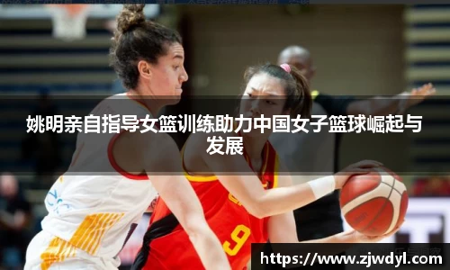 姚明亲自指导女篮训练助力中国女子篮球崛起与发展